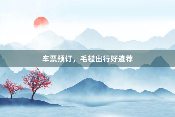 车票预订，毛糙出行好遴荐